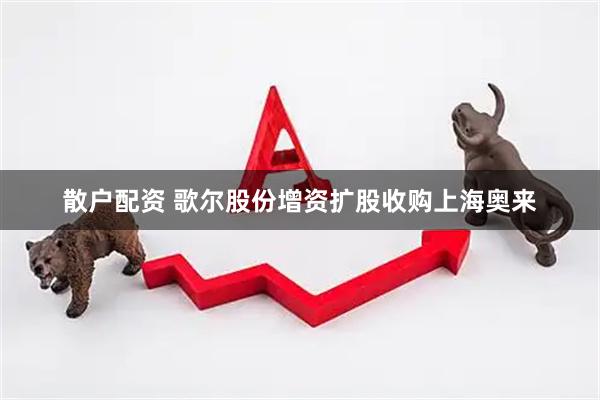 散户配资 歌尔股份增资扩股收购上海奥来