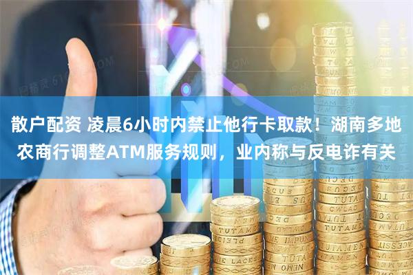散户配资 凌晨6小时内禁止他行卡取款！湖南多地农商行调整ATM服务规则，业内称与反电诈有关