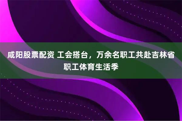 咸阳股票配资 工会搭台，万余名职工共赴吉林省职工体育生活季