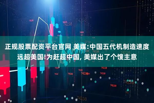 正规股票配资平台官网 美媒:中国五代机制造速度远超美国!为赶超中国, 美媒出了个馊主意
