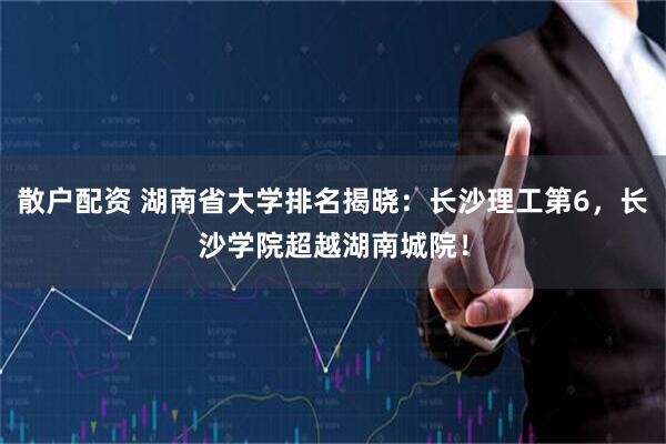 散户配资 湖南省大学排名揭晓：长沙理工第6，长沙学院超越湖南城院！