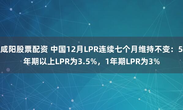 咸阳股票配资 中国12月LPR连续七个月维持不变：5年期以上LPR为3.5%，1年期LPR为3%