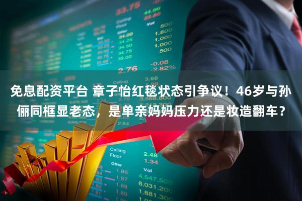 免息配资平台 章子怡红毯状态引争议！46岁与孙俪同框显老态，是单亲妈妈压力还是妆造翻车？