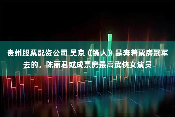 贵州股票配资公司 吴京《镖人》是奔着票房冠军去的，陈丽君或成票房最高武侠女演员