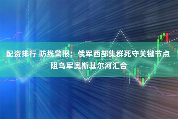 配资排行 防线警报：俄军西部集群死守关键节点 阻乌军奥斯基尔河汇合