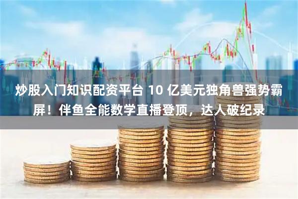 炒股入门知识配资平台 10 亿美元独角兽强势霸屏！伴鱼全能数学直播登顶，达人破纪录
