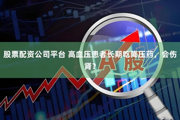 股票配资公司平台 高血压患者长期吃降压药，会伤肾？