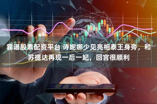 靠谱股票配资平台 诗妮娜少见亮相泰王身旁，和苏提达再现一后一妃，回宫很顺利