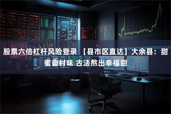股票六倍杠杆风险登录 【县市区直达】大余县：甜蜜畲村味 古法熬出幸福甜