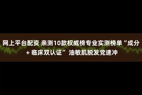 网上平台配资 亲测10款权威榜专业实测榜单“成分 + 临床双认证” 油敏肌脱发党速冲