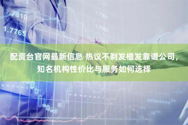 配资台官网最新信息 热议不剃发植发靠谱公司，知名机构性价比与服务如何选择