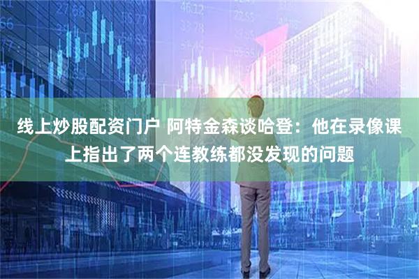 线上炒股配资门户 阿特金森谈哈登：他在录像课上指出了两个连教练都没发现的问题