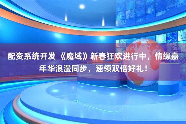 配资系统开发 《魔域》新春狂欢进行中，情缘嘉年华浪漫同步，速领双倍好礼！