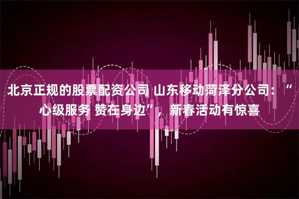 北京正规的股票配资公司 山东移动菏泽分公司：“心级服务 赞在身边”，新春活动有惊喜