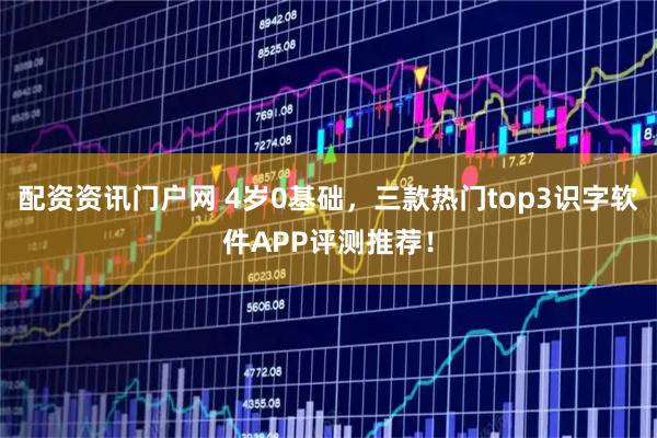 配资资讯门户网 4岁0基础，三款热门top3识字软件APP评测推荐！