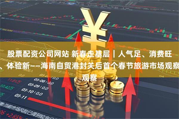 股票配资公司网站 新春走基层｜人气足、消费旺、体验新——海南自贸港封关后首个春节旅游市场观察