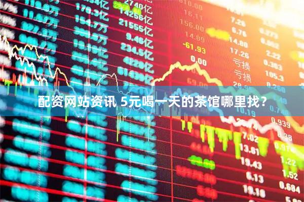 配资网站资讯 5元喝一天的茶馆哪里找？