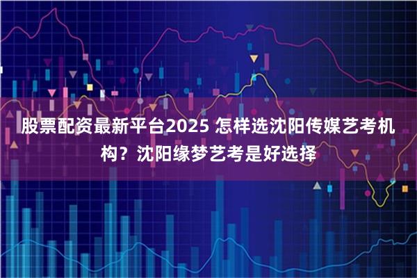 股票配资最新平台2025 怎样选沈阳传媒艺考机构？沈阳缘梦艺考是好选择