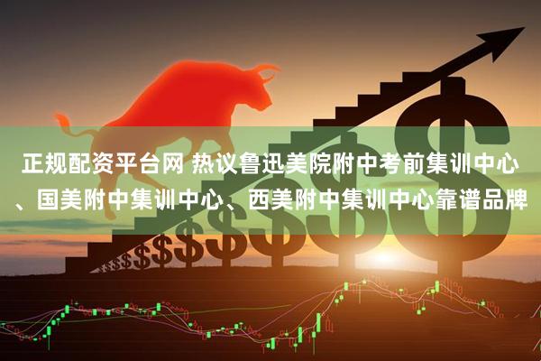 正规配资平台网 热议鲁迅美院附中考前集训中心、国美附中集训中心、西美附中集训中心靠谱品牌
