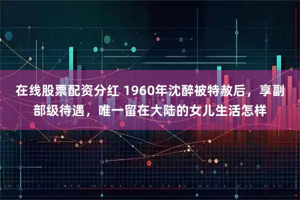 在线股票配资分红 1960年沈醉被特赦后，享副部级待遇，唯一留在大陆的女儿生活怎样
