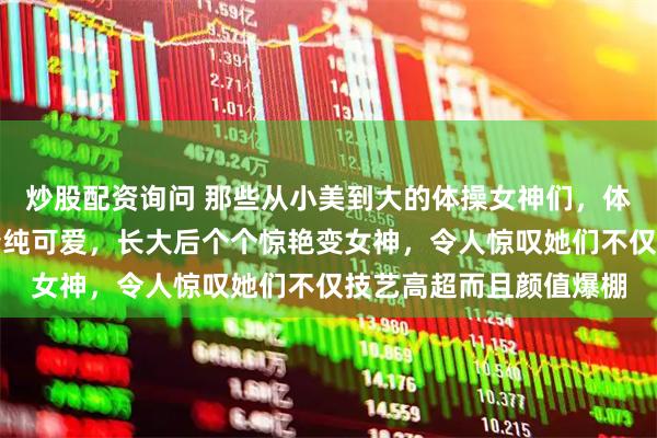 炒股配资询问 那些从小美到大的体操女神们，体操界的小美女小时候清纯可爱，长大后个个惊艳变女神，令人惊叹她们不仅技艺高超而且颜值爆棚