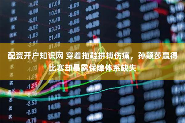 配资开户知识网 穿着拖鞋拼搏伤痛，孙颖莎赢得比赛却暴露保障体系缺失
