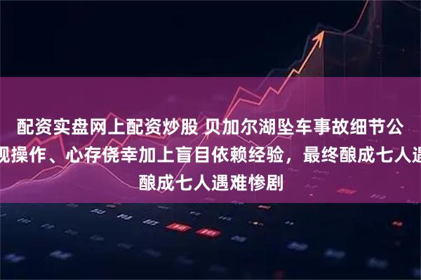 配资实盘网上配资炒股 贝加尔湖坠车事故细节公开：违规操作、心存侥幸加上盲目依赖经验，最终酿成七人遇难惨剧
