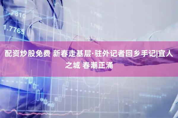 配资炒股免费 新春走基层·驻外记者回乡手记|宜人之城 春潮正涌