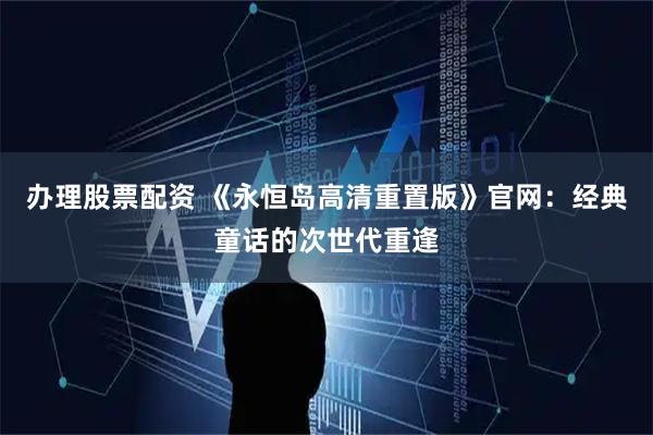 办理股票配资 《永恒岛高清重置版》官网：经典童话的次世代重逢