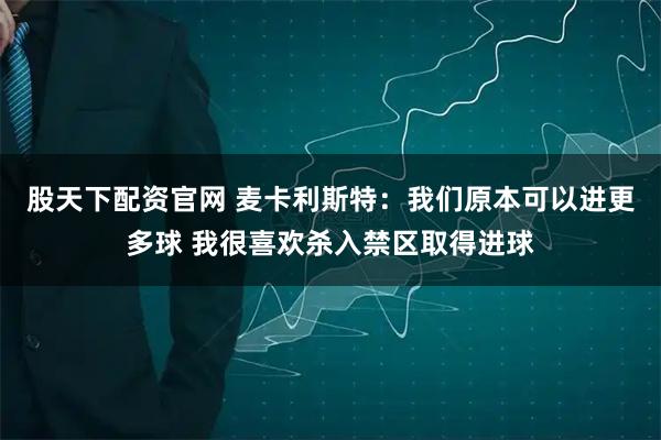 股天下配资官网 麦卡利斯特：我们原本可以进更多球 我很喜欢杀入禁区取得进球