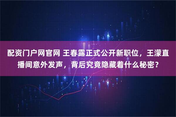 配资门户网官网 王春露正式公开新职位，王濛直播间意外发声，背后究竟隐藏着什么秘密？