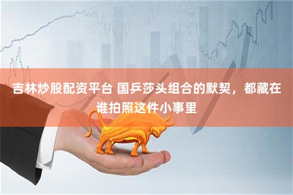 吉林炒股配资平台 国乒莎头组合的默契，都藏在谁拍照这件小事里