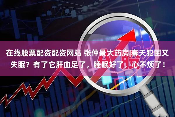 在线股票配资配资网站 张仲景大药房|春天犯困又失眠？有了它肝血足了，睡眠好了，心不烦了！
