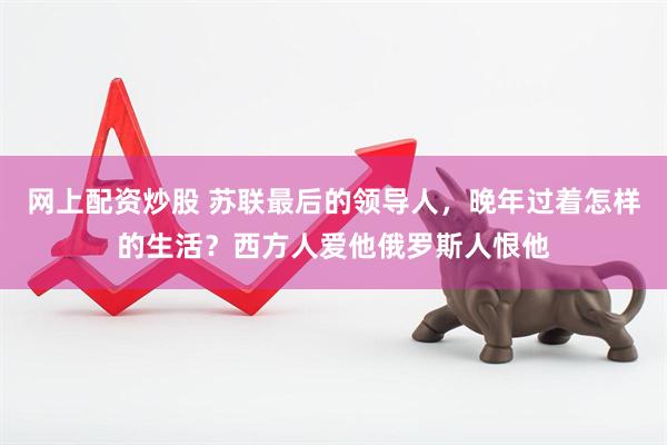 网上配资炒股 苏联最后的领导人，晚年过着怎样的生活？西方人爱他俄罗斯人恨他