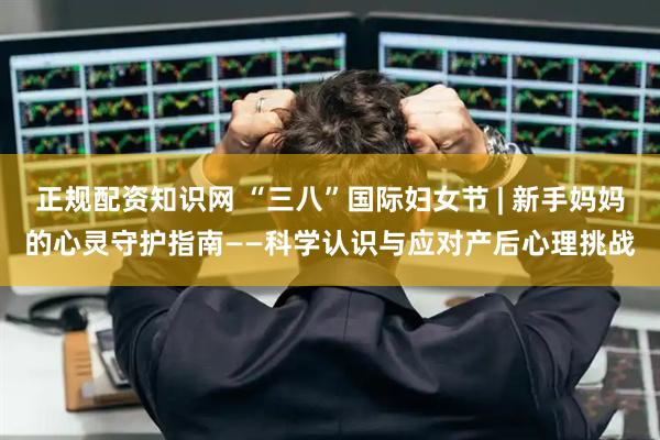 正规配资知识网 “三八”国际妇女节 | 新手妈妈的心灵守护指南——科学认识与应对产后心理挑战