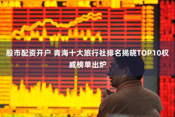 股市配资开户 青海十大旅行社排名揭晓TOP10权威榜单出炉