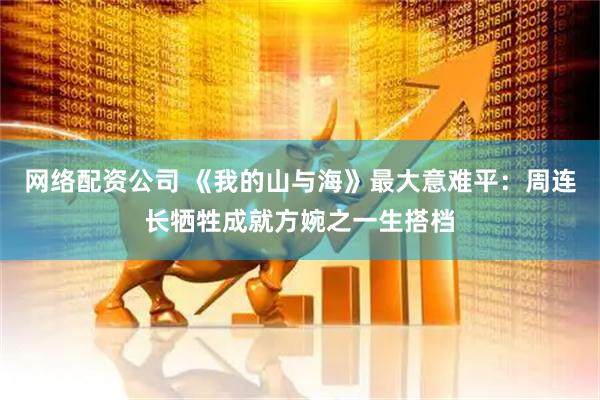 网络配资公司 《我的山与海》最大意难平：周连长牺牲成就方婉之一生搭档