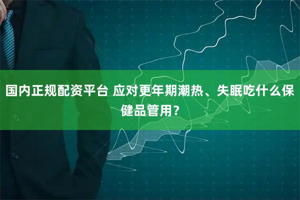 国内正规配资平台 应对更年期潮热、失眠吃什么保健品管用？