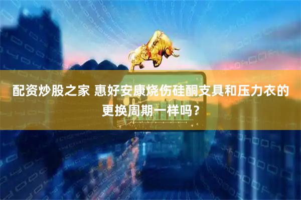 配资炒股之家 惠好安康烧伤硅酮支具和压力衣的更换周期一样吗？