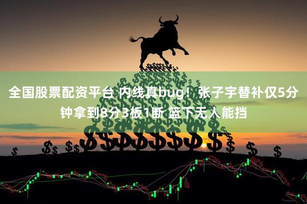 全国股票配资平台 内线真bug！张子宇替补仅5分钟拿到8分3板1断 篮下无人能挡