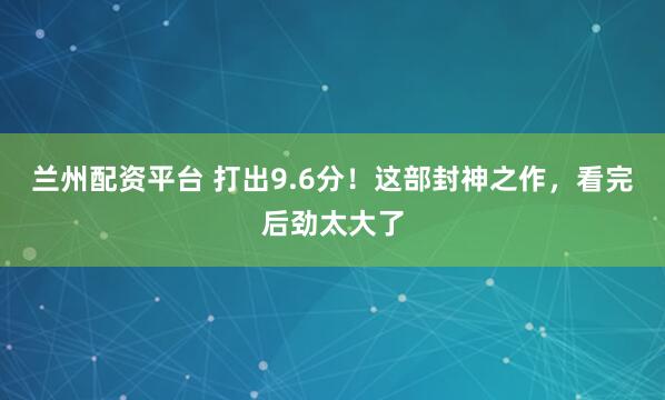 兰州配资平台 打出9.6分！这部封神之作，看完后劲太大了