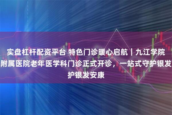 实盘杠杆配资平台 特色门诊暖心启航｜九江学院第二附属医院老年医学科门诊正式开诊，一站式守护银发安康
