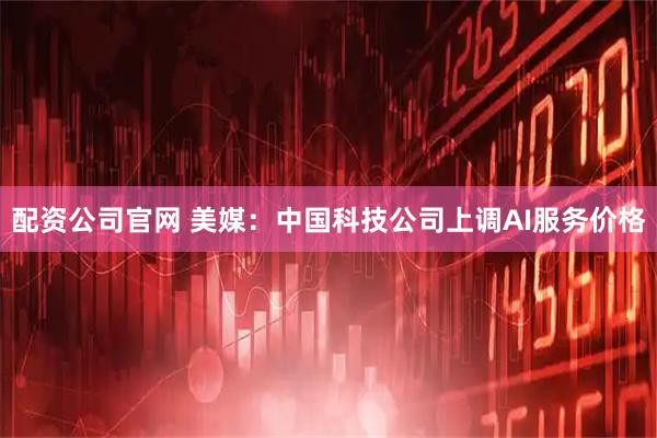 配资公司官网 美媒：中国科技公司上调AI服务价格