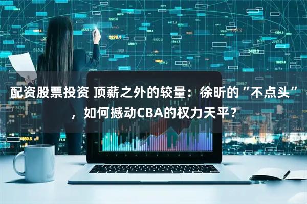 配资股票投资 顶薪之外的较量：徐昕的“不点头”，如何撼动CBA的权力天平？