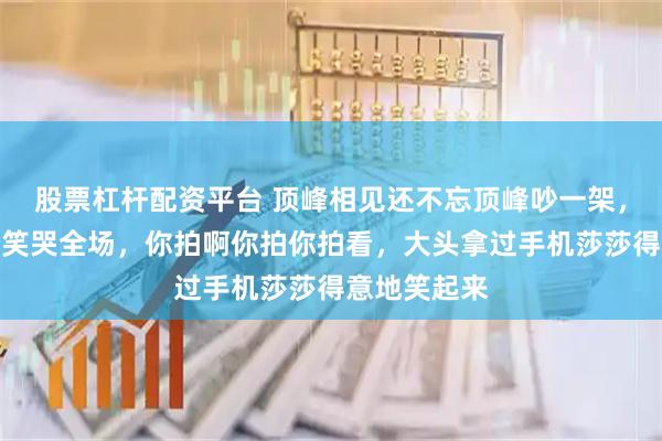 股票杠杆配资平台 顶峰相见还不忘顶峰吵一架，真是太逗了笑哭全场，你拍啊你拍你拍看，大头拿过手机莎莎得意地笑起来