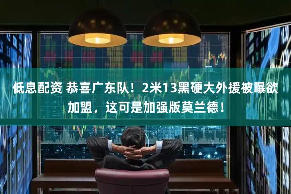 低息配资 恭喜广东队！2米13黑硬大外援被曝欲加盟，这可是加强版莫兰德！