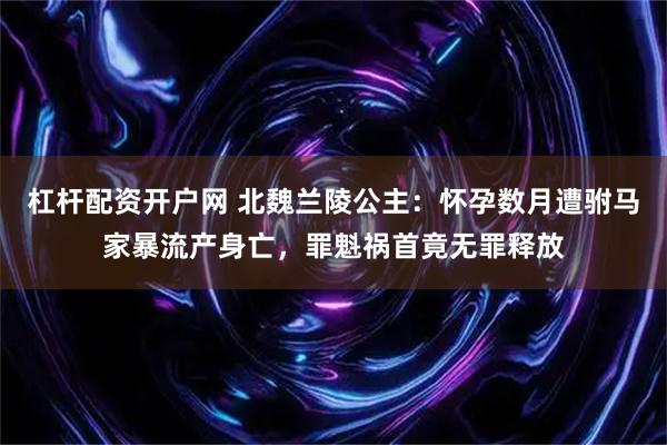 杠杆配资开户网 北魏兰陵公主：怀孕数月遭驸马家暴流产身亡，罪魁祸首竟无罪释放