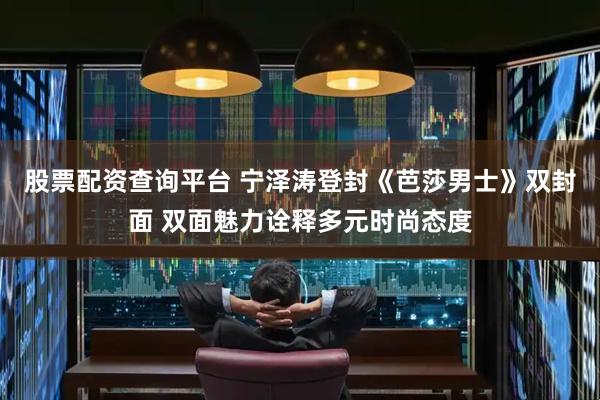 股票配资查询平台 宁泽涛登封《芭莎男士》双封面 双面魅力诠释多元时尚态度