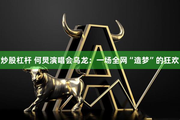 炒股杠杆 何炅演唱会乌龙：一场全网“造梦”的狂欢