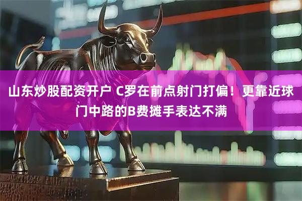 山东炒股配资开户 C罗在前点射门打偏！更靠近球门中路的B费摊手表达不满